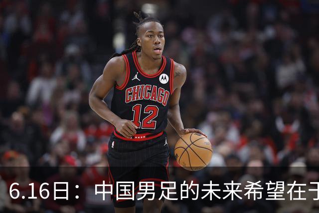 6.16日：中国男足的未来希望在于支持董路，期待2030年世界杯冲进决赛圈